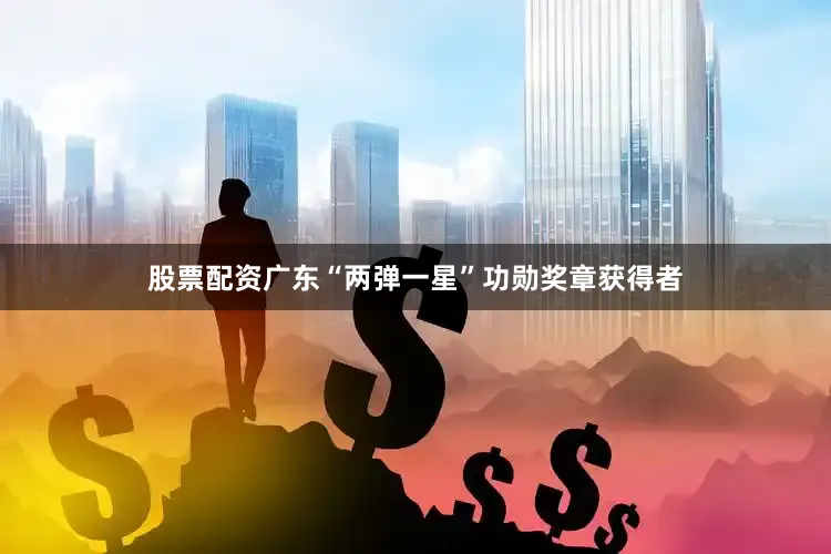 股票配资广东“两弹一星”功勋奖章获得者