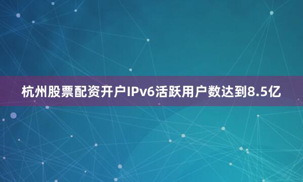 杭州股票配资开户IPv6活跃用户数达到8.5亿