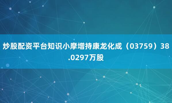 炒股配资平台知识小摩增持康龙化成（03759）38.0297万股