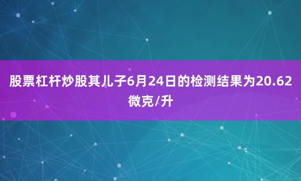 股票杠杆炒股其儿子6月24日的检测结果为20.62微克/升