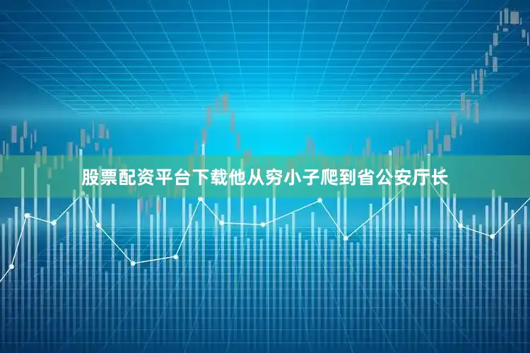 股票配资平台下载他从穷小子爬到省公安厅长