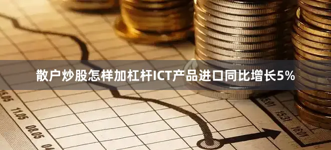 散户炒股怎样加杠杆ICT产品进口同比增长5%