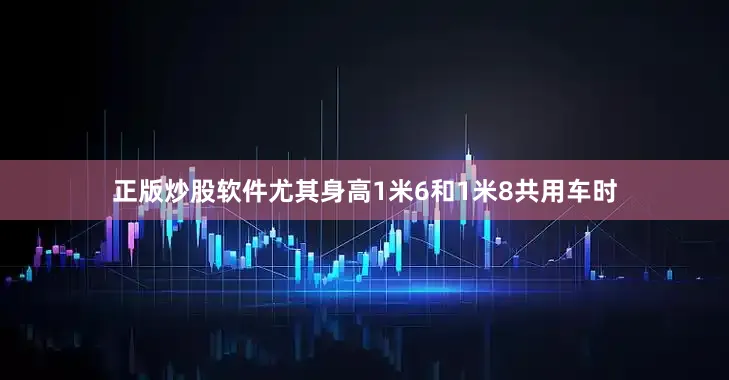 正版炒股软件尤其身高1米6和1米8共用车时