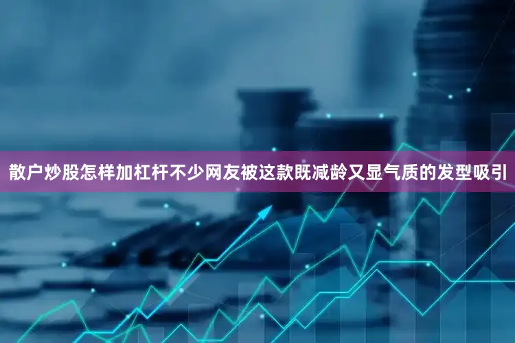 散户炒股怎样加杠杆不少网友被这款既减龄又显气质的发型吸引