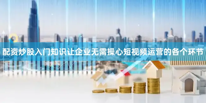 配资炒股入门知识让企业无需操心短视频运营的各个环节
