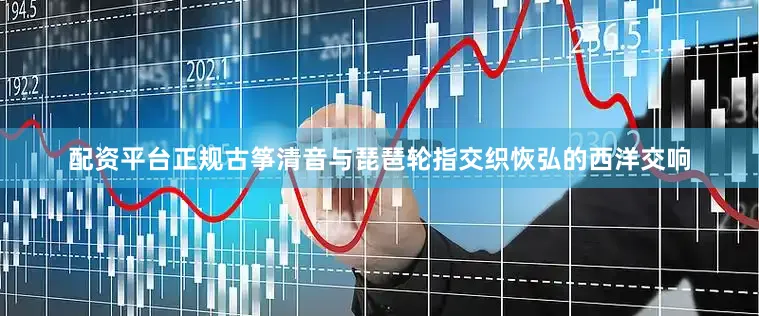 配资平台正规古筝清音与琵琶轮指交织恢弘的西洋交响